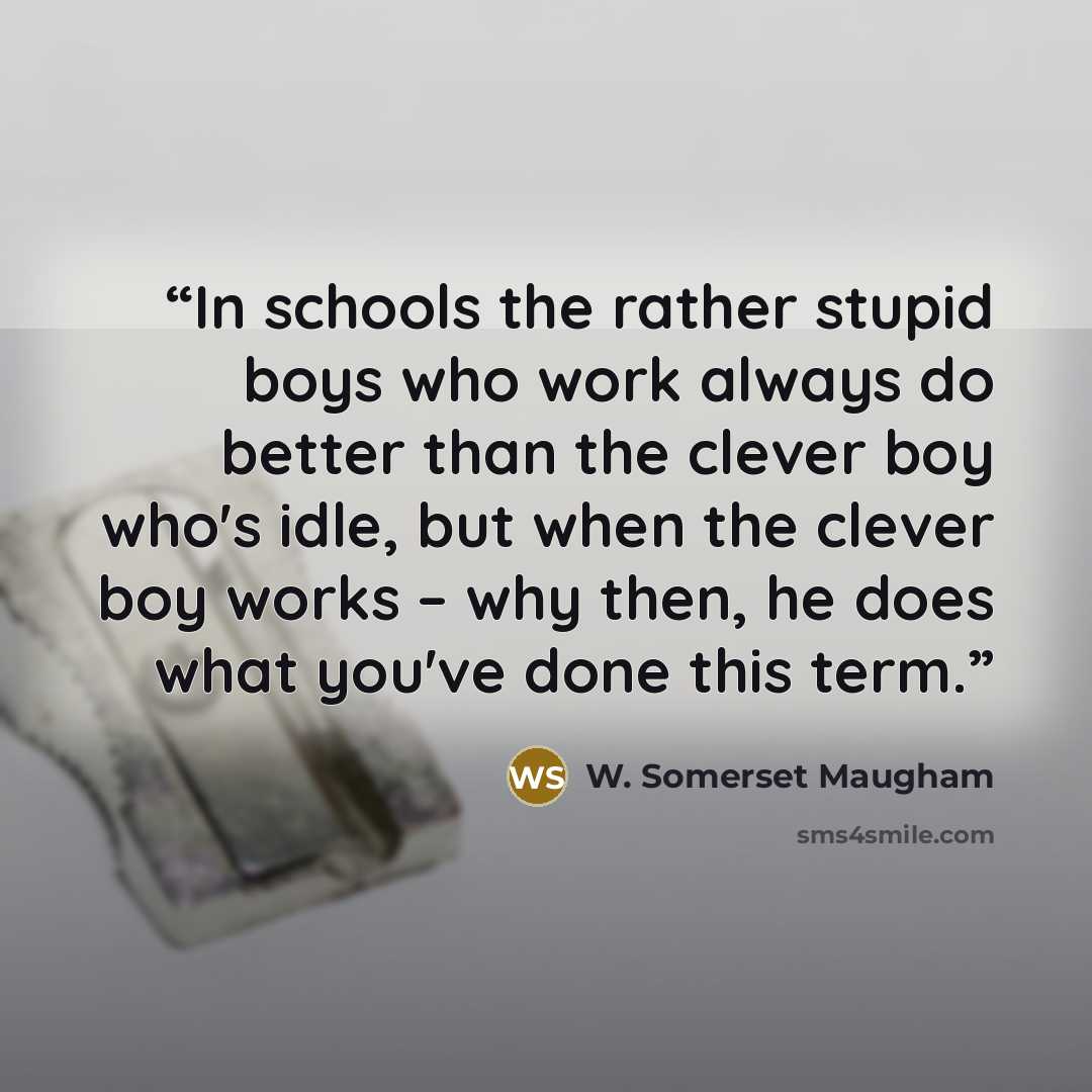 “In schools the rather stupid boys who work always do better than the clever boy who's idle, but when the clever boy works – why then, he does what you've done this term.” quote by W. Somerset Maugham