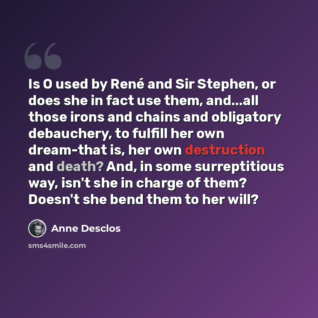 “Is O used by René and Sir Stephen, or does she in fact use them, and...all those irons and chains and obligatory debauchery, to fulfill her own dream-that is, her own destruction and death? And, in some surreptitious way, isn't she in charge of them? Doesn't she bend them to her will?” quote by Anne Desclos