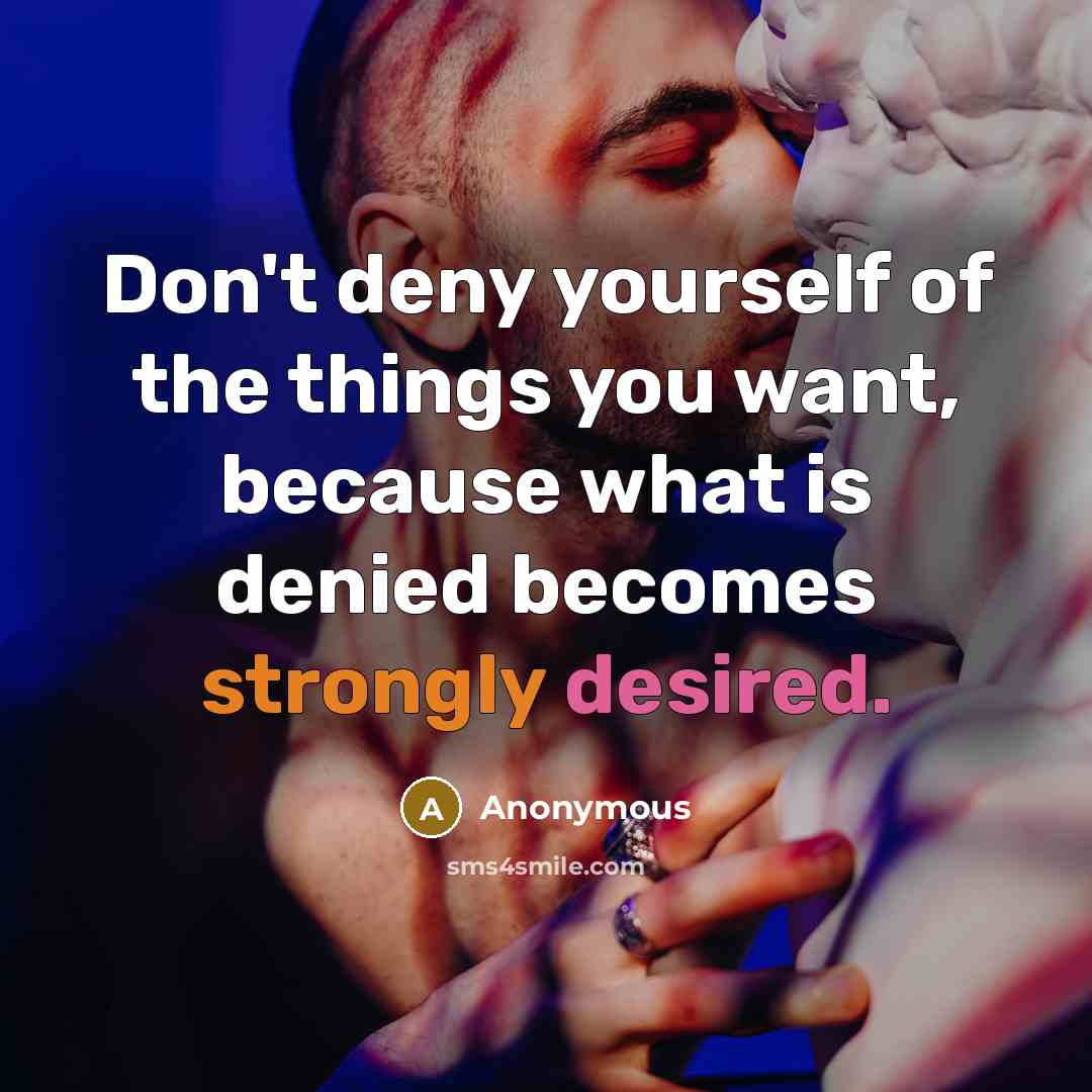 “Don't deny yourself of the things you want, because what is denied becomes strongly desired.” quote by Anonymous