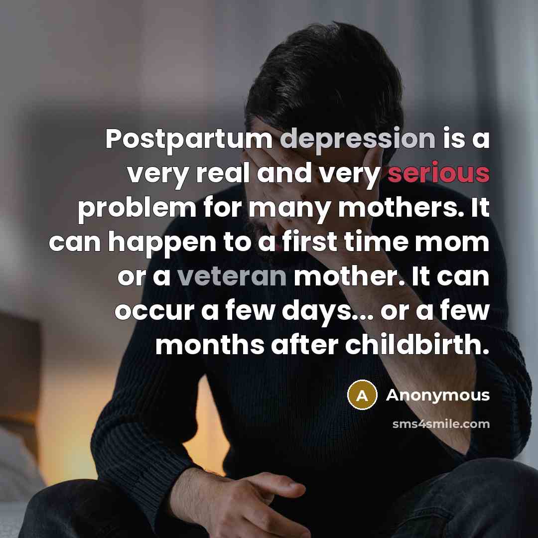 “Postpartum depression is a very real and very serious problem for many mothers. It can happen to a first time mom or a veteran mother. It can occur a few days... or a few months after childbirth.” quote by Anonymous