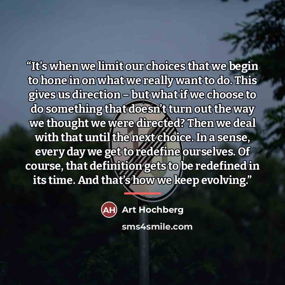 “It’s when we limit our choices that we begin to hone in on what we really want to do. This gives us direction – but what if we choose to do something that doesn’t turn out the way we thought we were directed? Then we deal with that until the next choice. In a sense, every day we get to redefine…” quote by Art Hochberg