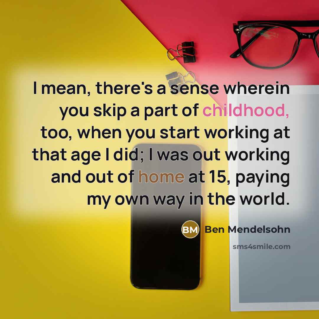 “I mean, there's a sense wherein you skip a part of childhood, too, when you start working at that age I did; I was out working and out of home at 15, paying my own way in the world.” quote by Ben Mendelsohn