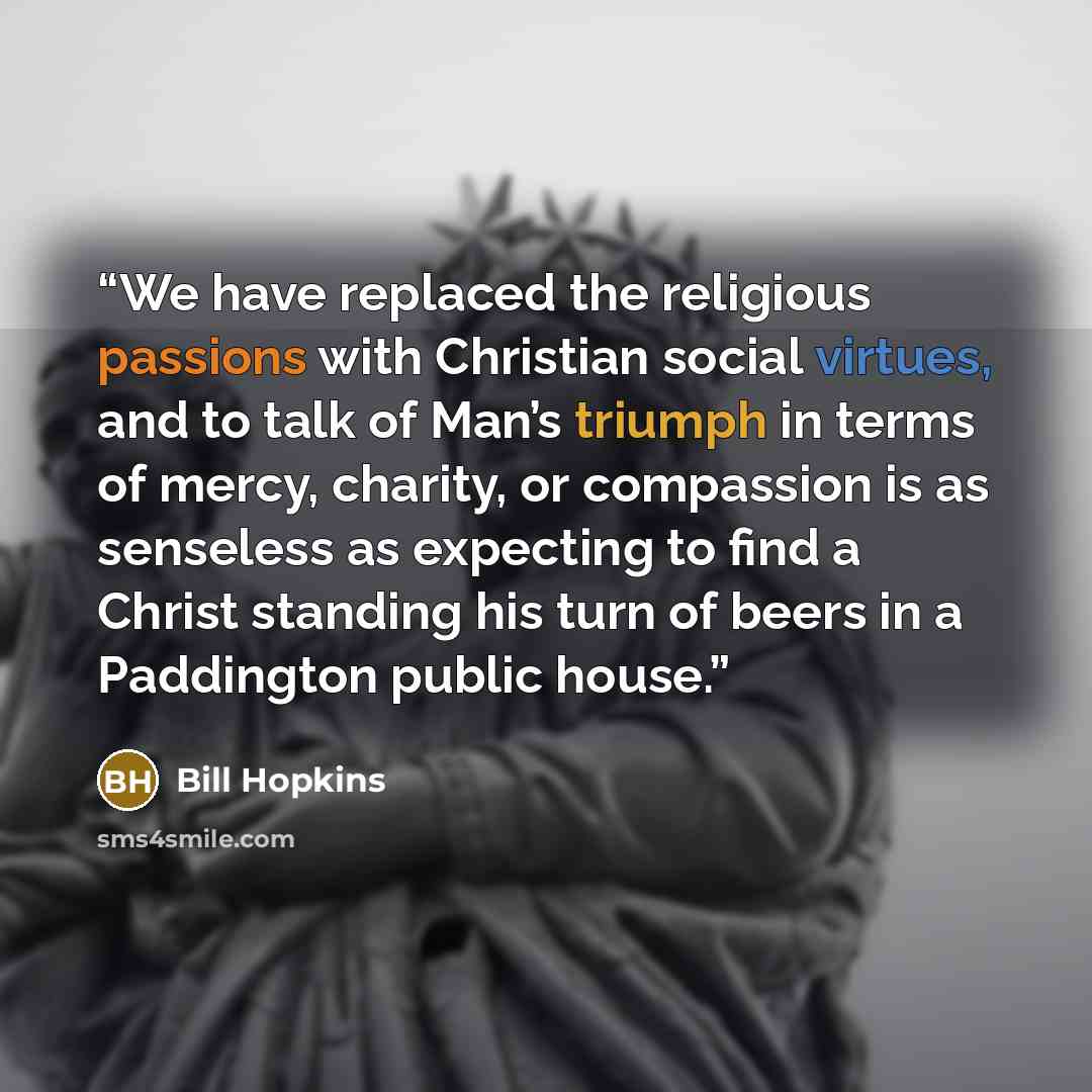 “We have replaced the religious passions with Christian social virtues, and to talk of Man’s triumph in terms of mercy, charity, or compassion is as senseless as expecting to find a Christ standing his turn of beers in a Paddington public house.” quote by Bill Hopkins