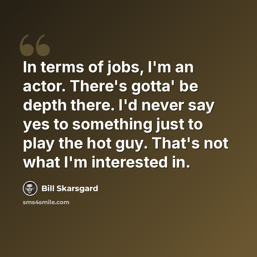 “In terms of jobs, I'm an actor. There's gotta' be depth there. I'd never say yes to something just to play the hot guy. That's not what I'm interested in.” quote by Bill Skarsgard
