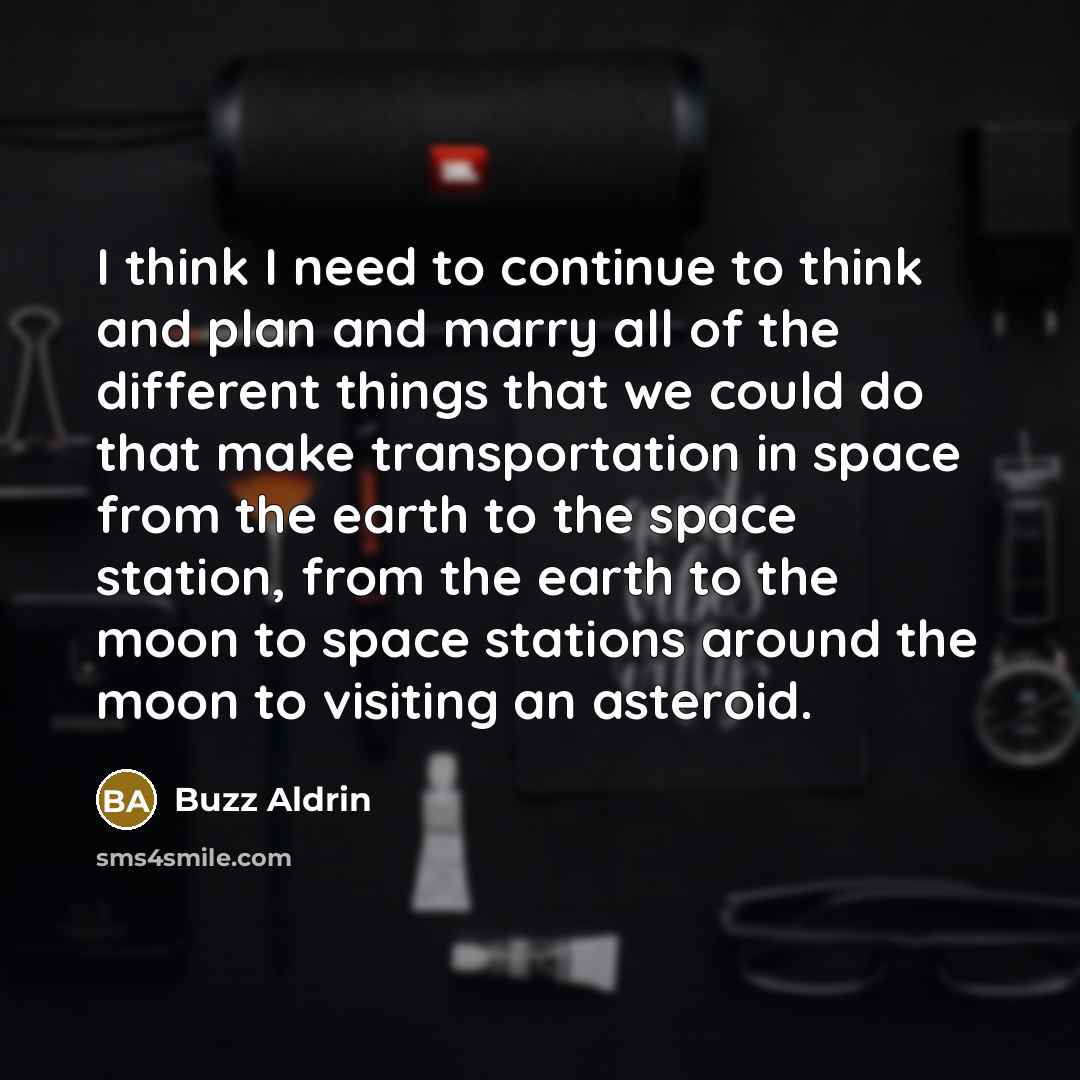 “I think I need to continue to think and plan and marry all of the different things that we could do that make transportation in space from the earth to the space station, from the earth to the moon to space stations around the moon to visiting an asteroid.” quote by Buzz Aldrin