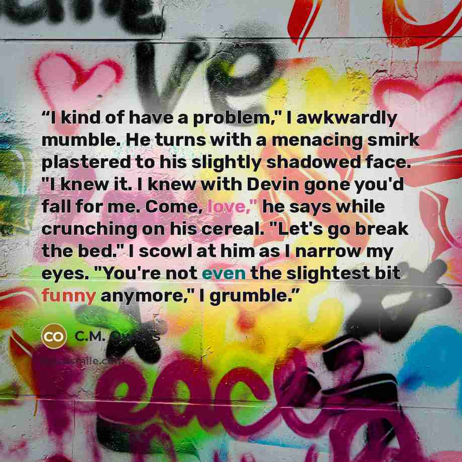 “I kind of have a problem," I awkwardly mumble. He turns with a menacing smirk plastered to his slightly shadowed face. "I knew it. I knew with Devin gone you'd fall for me. Come, love," he says while crunching on his cereal. "Let's go break the bed." I scowl at him as I narrow my eyes. "You're not…” quote by C.M. Owens