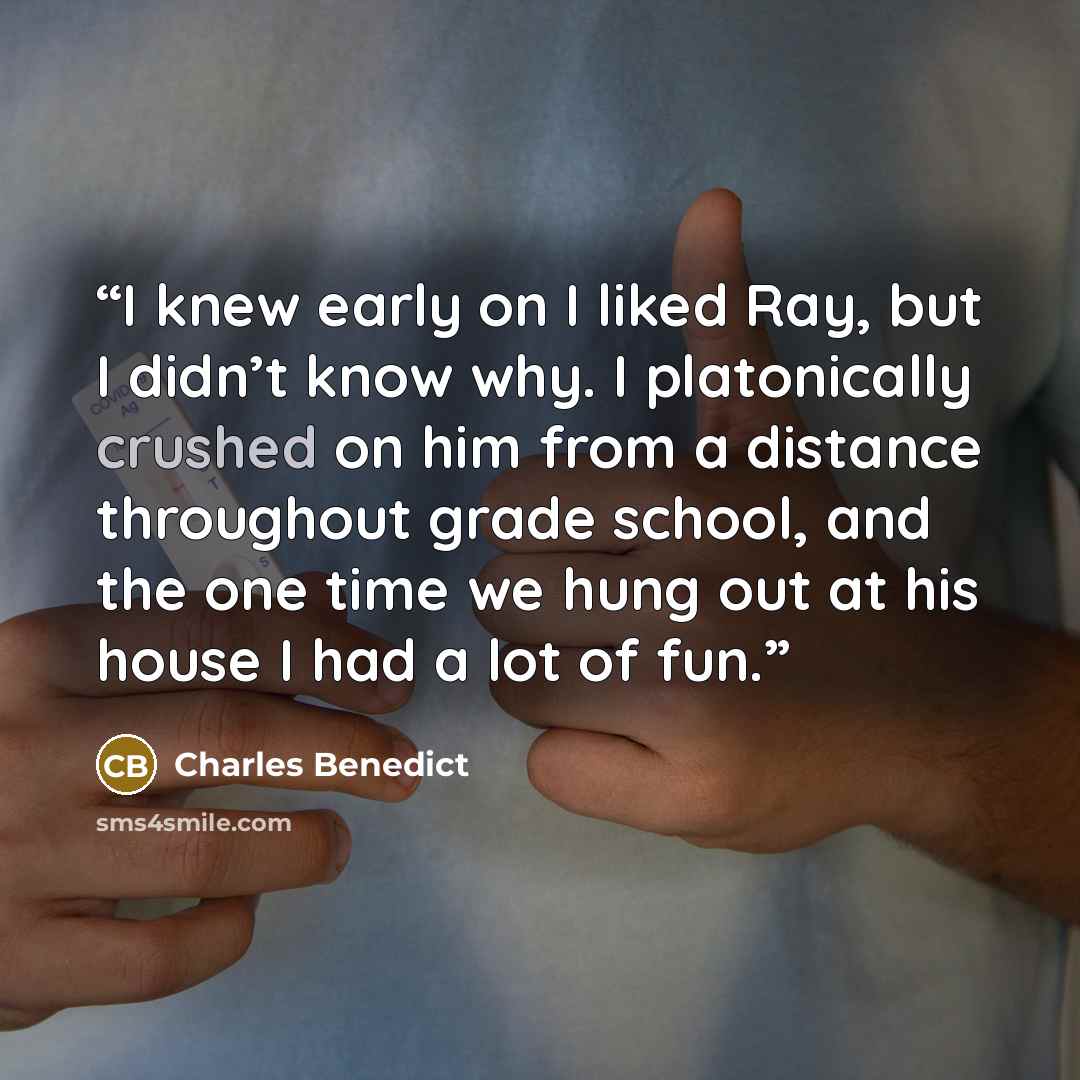 “I knew early on I liked Ray, but I didn’t know why. I platonically crushed on him from a distance throughout grade school, and the one time we hung out at his house I had a lot of fun.” quote by Charles Benedict
