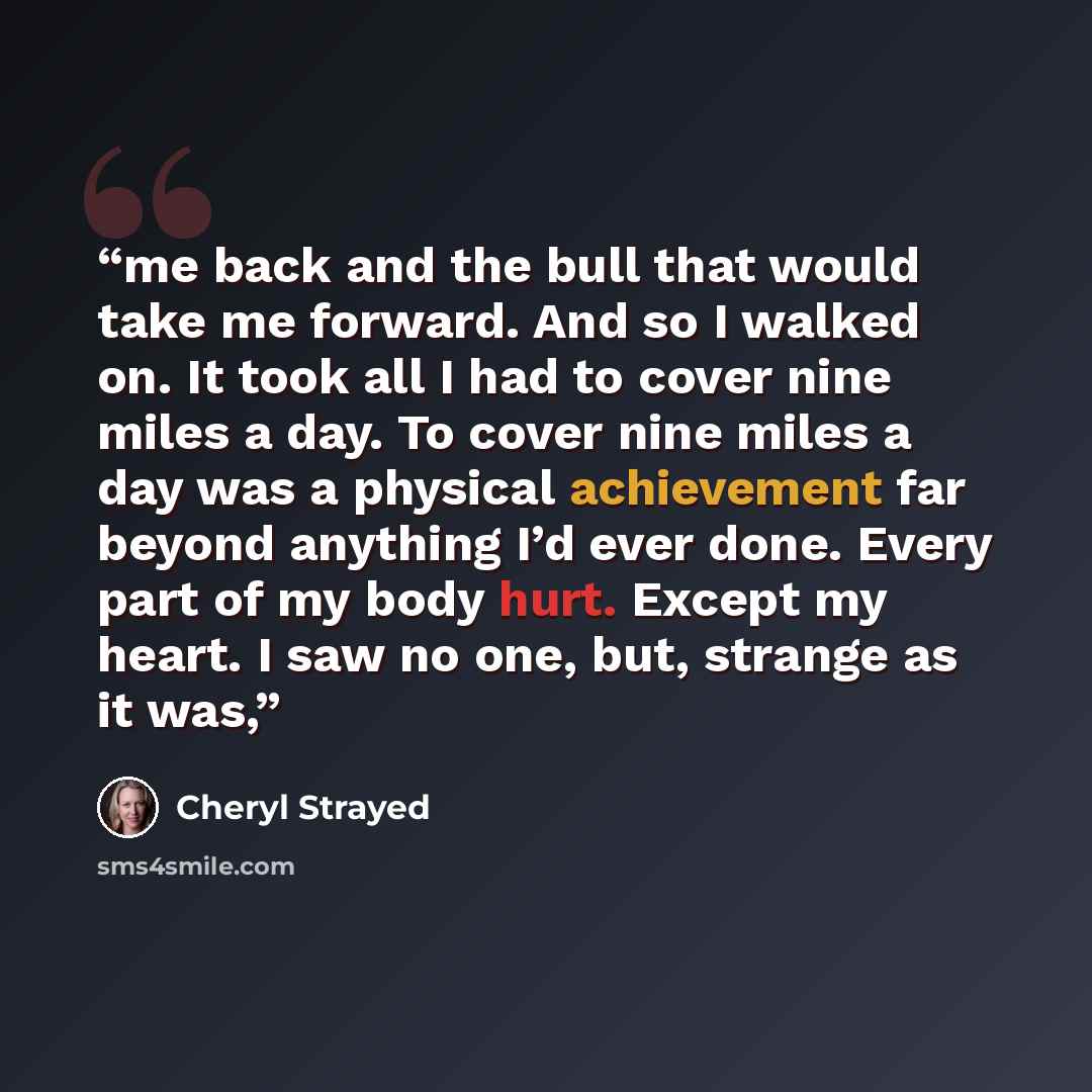 “me back and the bull that would take me forward. And so I walked on. It took all I had to cover nine miles a day. To cover nine miles a day was a physical achievement far beyond anything I’d ever done. Every part of my body hurt. Except my heart. I saw no one, but, strange as it was,” quote by Cheryl Strayed