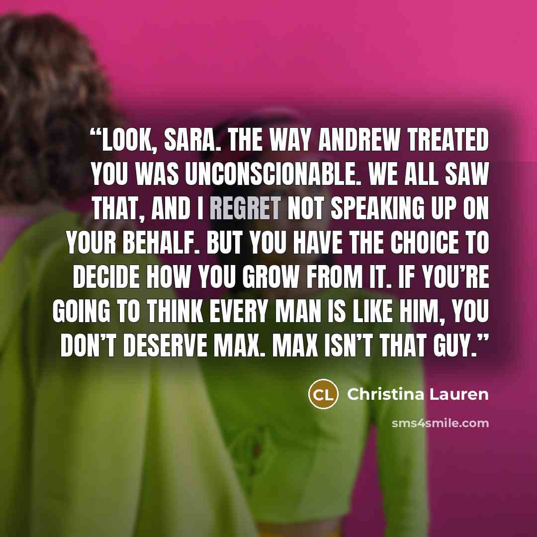 “Look, Sara. The way Andrew treated you was unconscionable. We all saw that, and I regret not speaking up on your behalf. But you have the choice to decide how you grow from it. If you’re going to think every man is like him, you don’t deserve Max. Max isn’t that guy.” quote by Christina Lauren