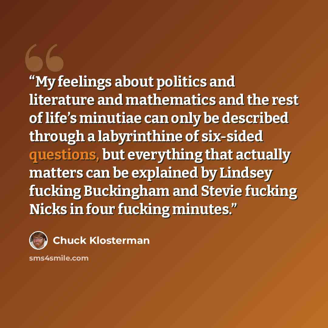 “My feelings about politics and literature and mathematics and the rest of life’s minutiae can only be described through a labyrinthine of six-sided questions, but everything that actually matters can be explained by Lindsey fucking Buckingham and Stevie fucking Nicks in four fucking minutes.” quote by Chuck Klosterman