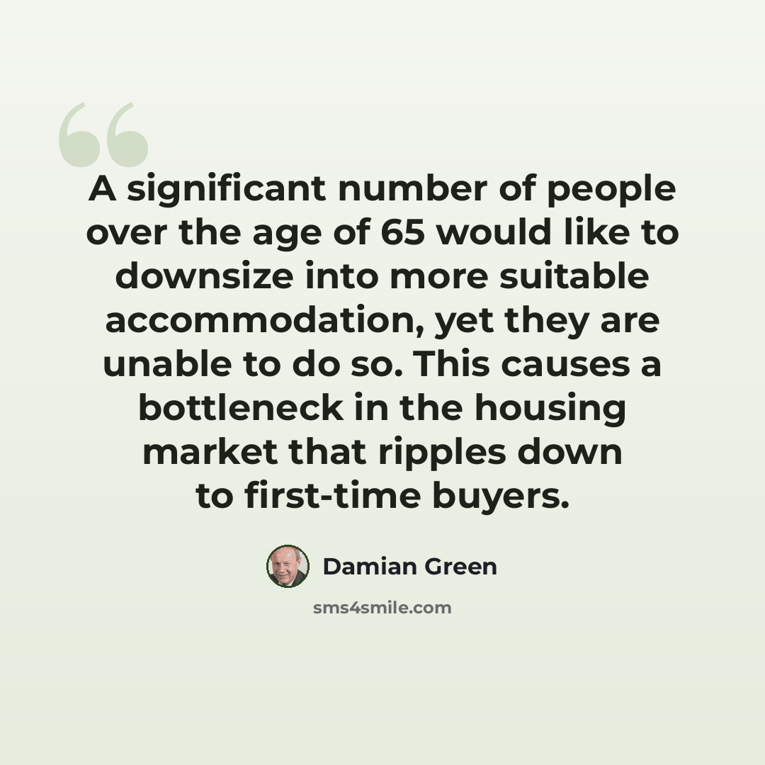 “A significant number of people over the age of 65 would like to downsize into more suitable accommodation, yet they are unable to do so. This causes a bottleneck in the housing market that ripples down to first-time buyers.” quote by Damian Green