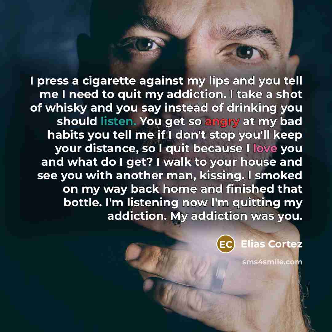 “I press a cigarette against my lips and you tell me I need to quit my addiction. I take a shot of whisky and you say instead of drinking you should listen. You get so angry at my bad habits you tell me if I don't stop you'll keep your distance, so I quit because I love you and what do I get? I…” quote by Elias Cortez