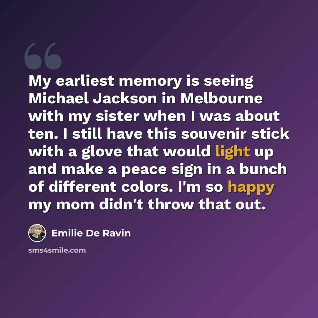 “My earliest memory is seeing Michael Jackson in Melbourne with my sister when I was about ten. I still have this souvenir stick with a glove that would light up and make a peace sign in a bunch of different colors. I'm so happy my mom didn't throw that out.” quote by Emilie de Ravin