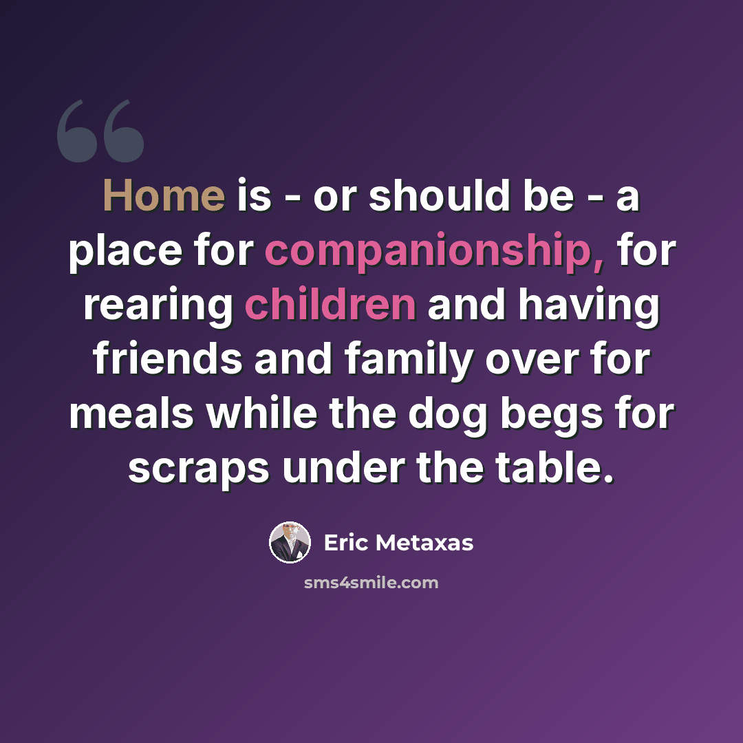 “Home is - or should be - a place for companionship, for rearing children and having friends and family over for meals while the dog begs for scraps under the table.” quote by Eric Metaxas