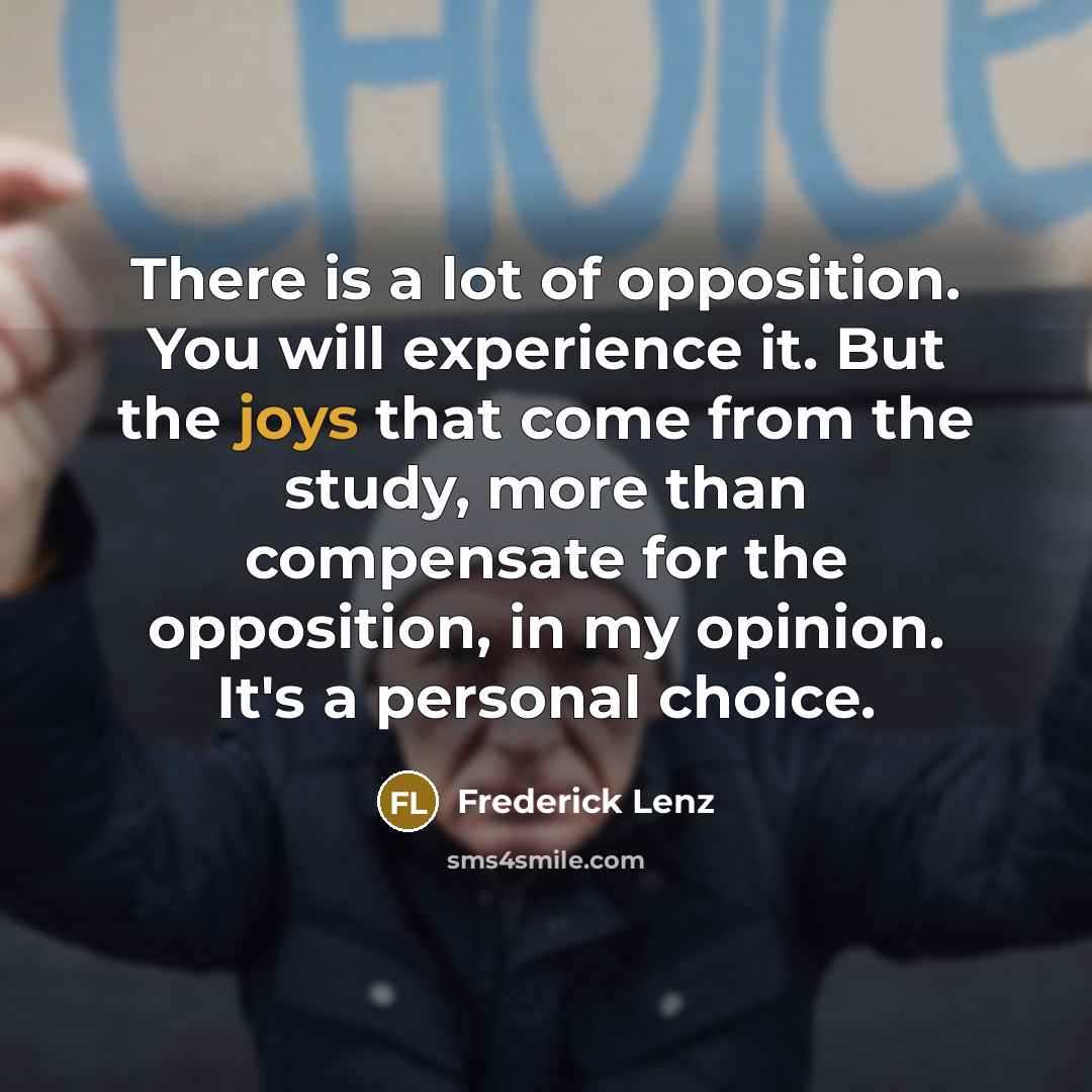 “There is a lot of opposition. You will experience it. But the joys that come from the study, more than compensate for the opposition, in my opinion. It's a personal choice.” quote by Frederick Lenz