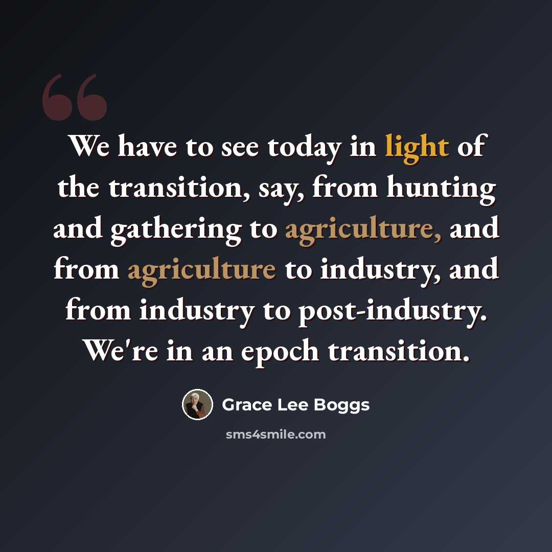 “We have to see today in light of the transition, say, from hunting and gathering to agriculture, and from agriculture to industry, and from industry to post-industry. We're in an epoch transition.” quote by Grace Lee Boggs