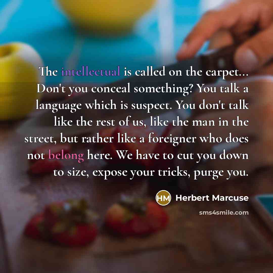 “The intellectual is called on the carpet... Don't you conceal something? You talk a language which is suspect. You don't talk like the rest of us, like the man in the street, but rather like a foreigner who does not belong here. We have to cut you down to size, expose your tricks, purge you.” quote by Herbert Marcuse