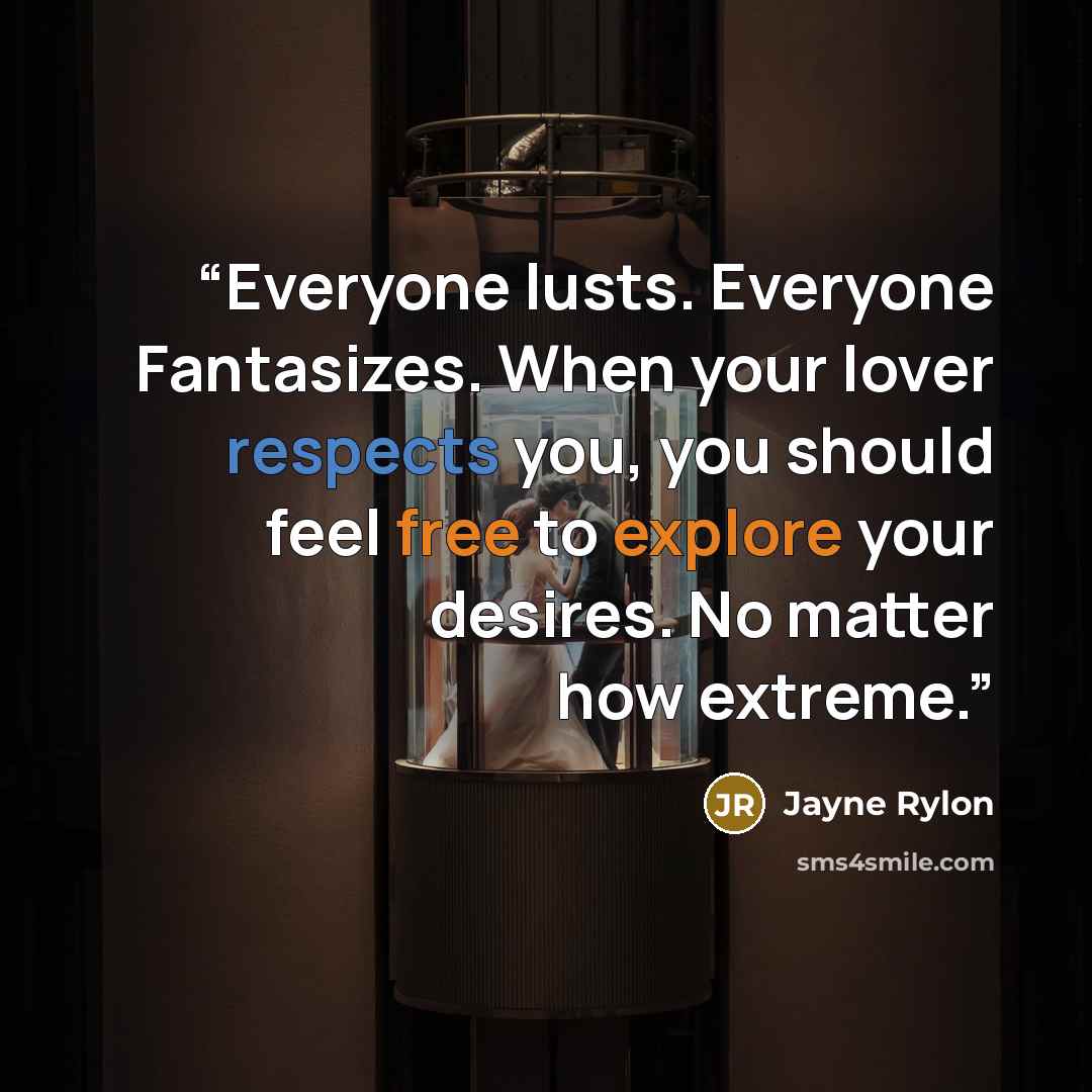 “Everyone lusts. Everyone Fantasizes. When your lover respects you, you should feel free to explore your desires. No matter how extreme.” quote by Jayne Rylon
