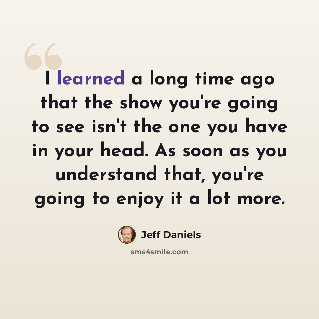 “I learned a long time ago that the show you're going to see isn't the one you have in your head. As soon as you understand that, you're going to enjoy it a lot more.” quote by Jeff Daniels