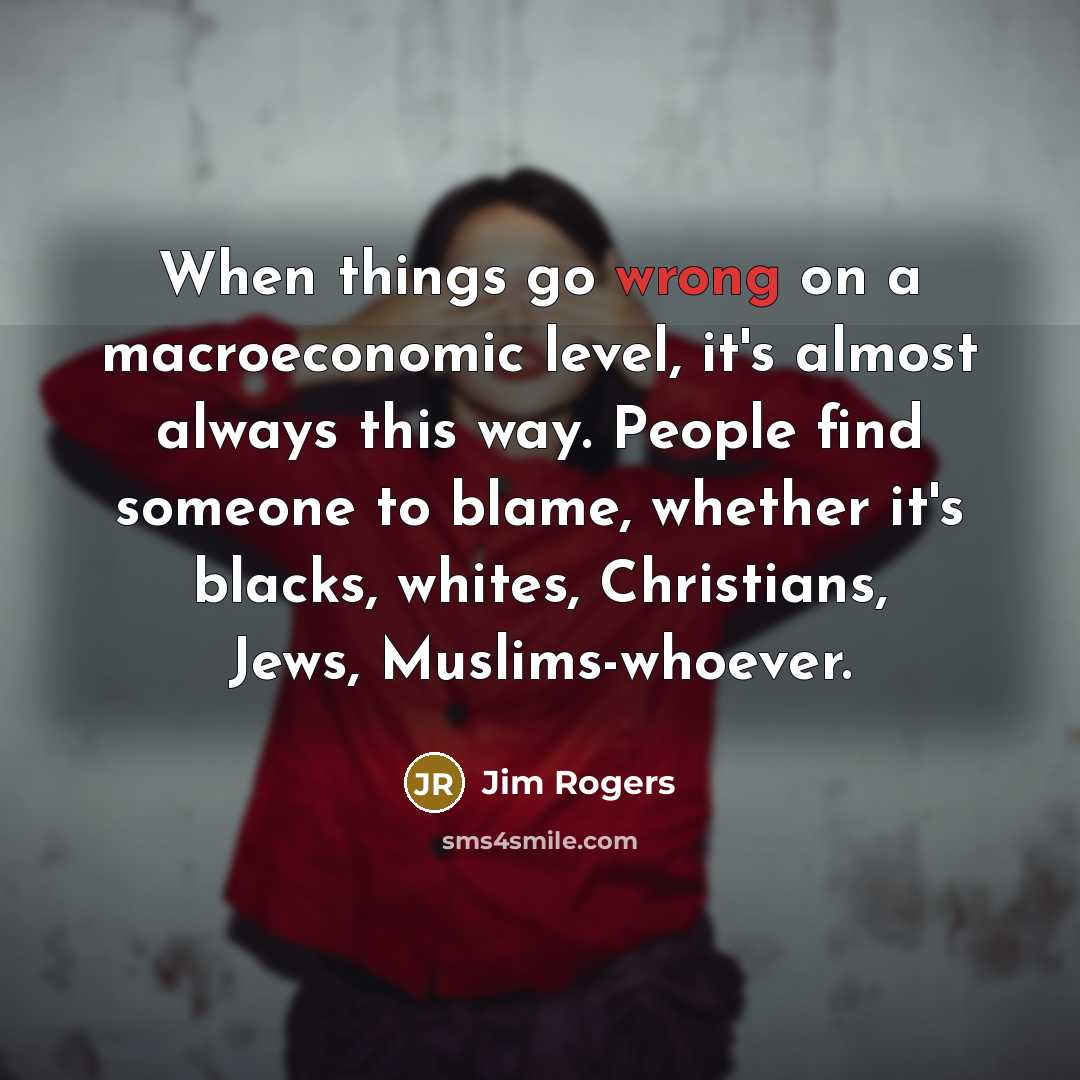 “When things go wrong on a macroeconomic level, it's almost always this way. People find someone to blame, whether it's blacks, whites, Christians, Jews, Muslims-whoever.” quote by Jim Rogers