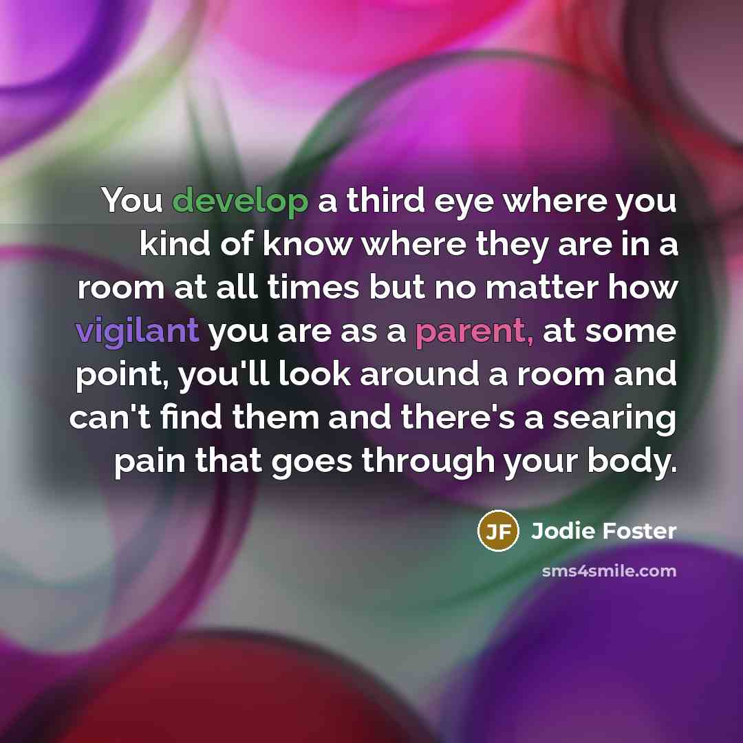 “You develop a third eye where you kind of know where they are in a room at all times but no matter how vigilant you are as a parent, at some point, you'll look around a room and can't find them and there's a searing pain that goes through your body.” quote by Jodie Foster