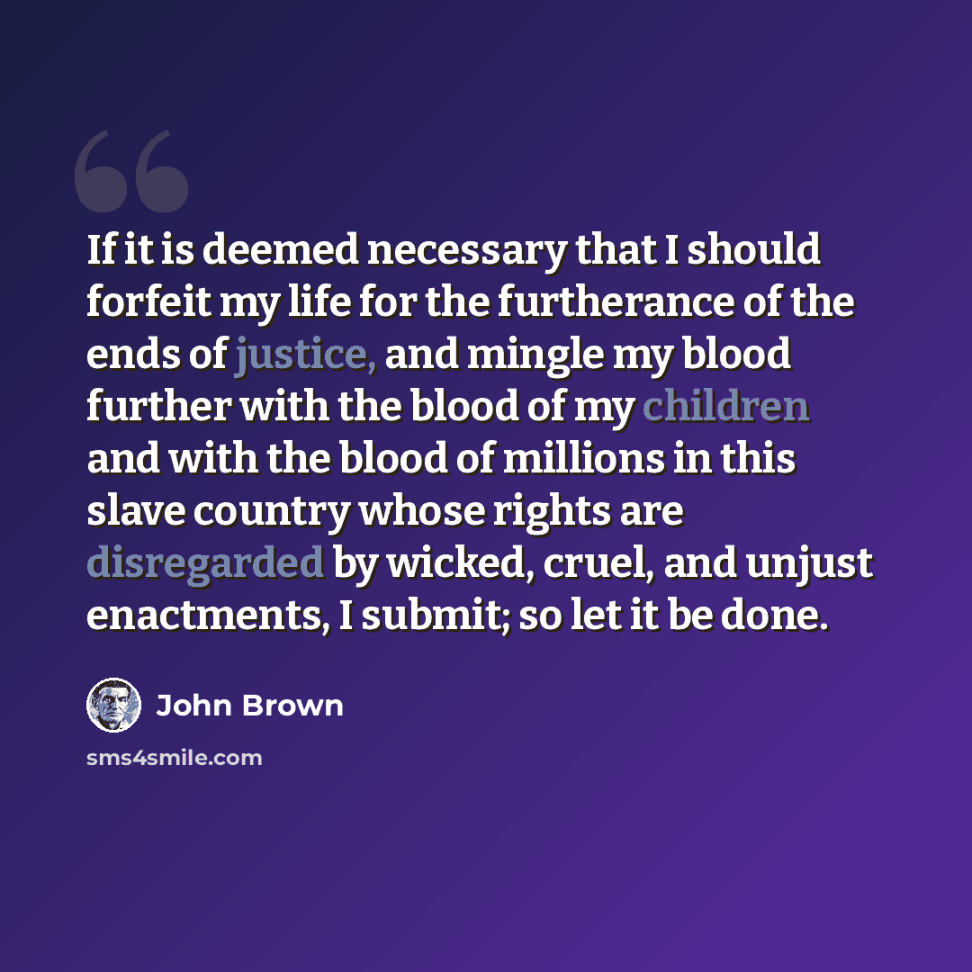 “If it is deemed necessary that I should forfeit my life for the furtherance of the ends of justice, and mingle my blood further with the blood of my children and with the blood of millions in this slave country whose rights are disregarded by wicked, cruel, and unjust enactments, I submit; so let…” quote by John Brown