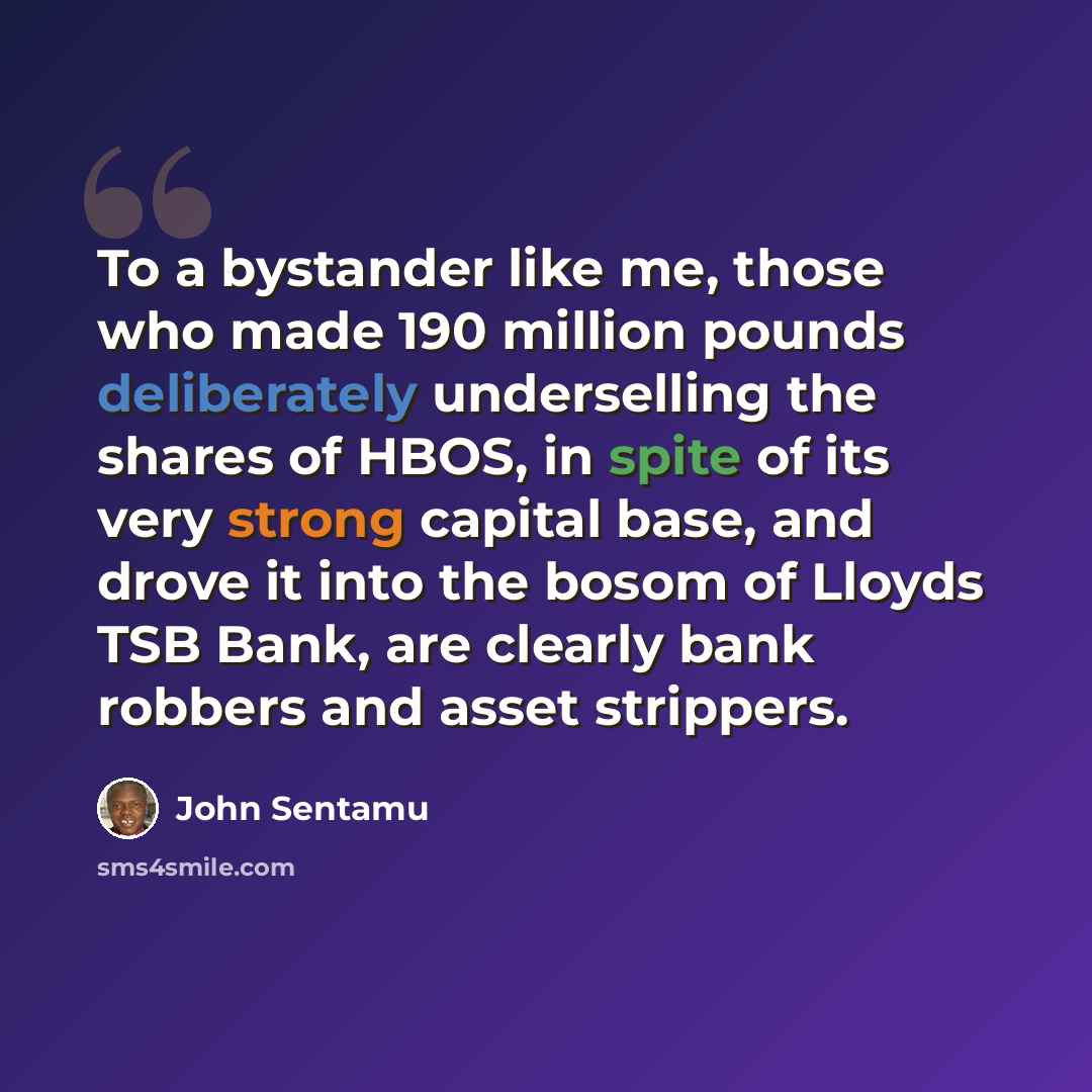 “To a bystander like me, those who made 190 million pounds deliberately underselling the shares of HBOS, in spite of its very strong capital base, and drove it into the bosom of Lloyds TSB Bank, are clearly bank robbers and asset strippers.” quote by John Sentamu