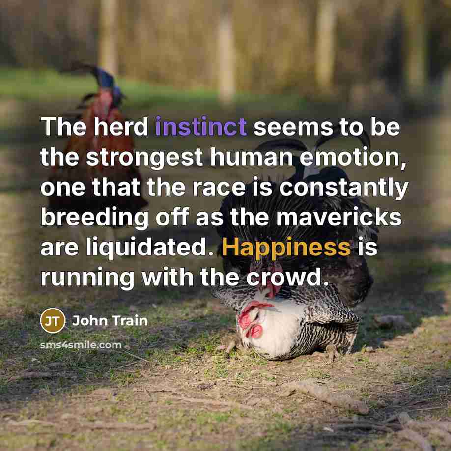 “The herd instinct seems to be the strongest human emotion, one that the race is constantly breeding off as the mavericks are liquidated. Happiness is running with the crowd.” quote by John Train
