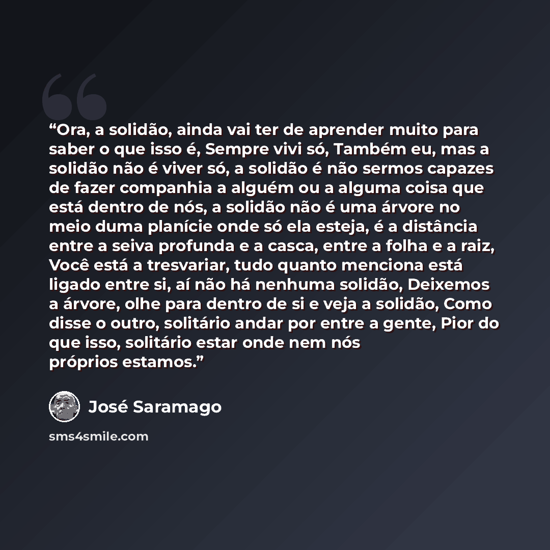 “Ora, a solidão, ainda vai ter de aprender muito para saber o que isso é, Sempre vivi só, Também eu, mas a solidão não é viver só, a solidão é não sermos capazes de fazer companhia a alguém ou a alguma coisa que está dentro de nós, a solidão não é uma árvore no meio duma planície onde só ela…” quote by José Saramago