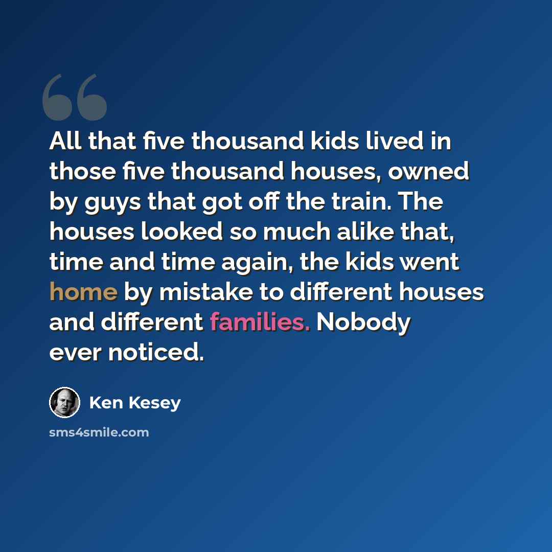 “All that five thousand kids lived in those five thousand houses, owned by guys that got off the train. The houses looked so much alike that, time and time again, the kids went home by mistake to different houses and different families. Nobody ever noticed.” quote by Ken Kesey