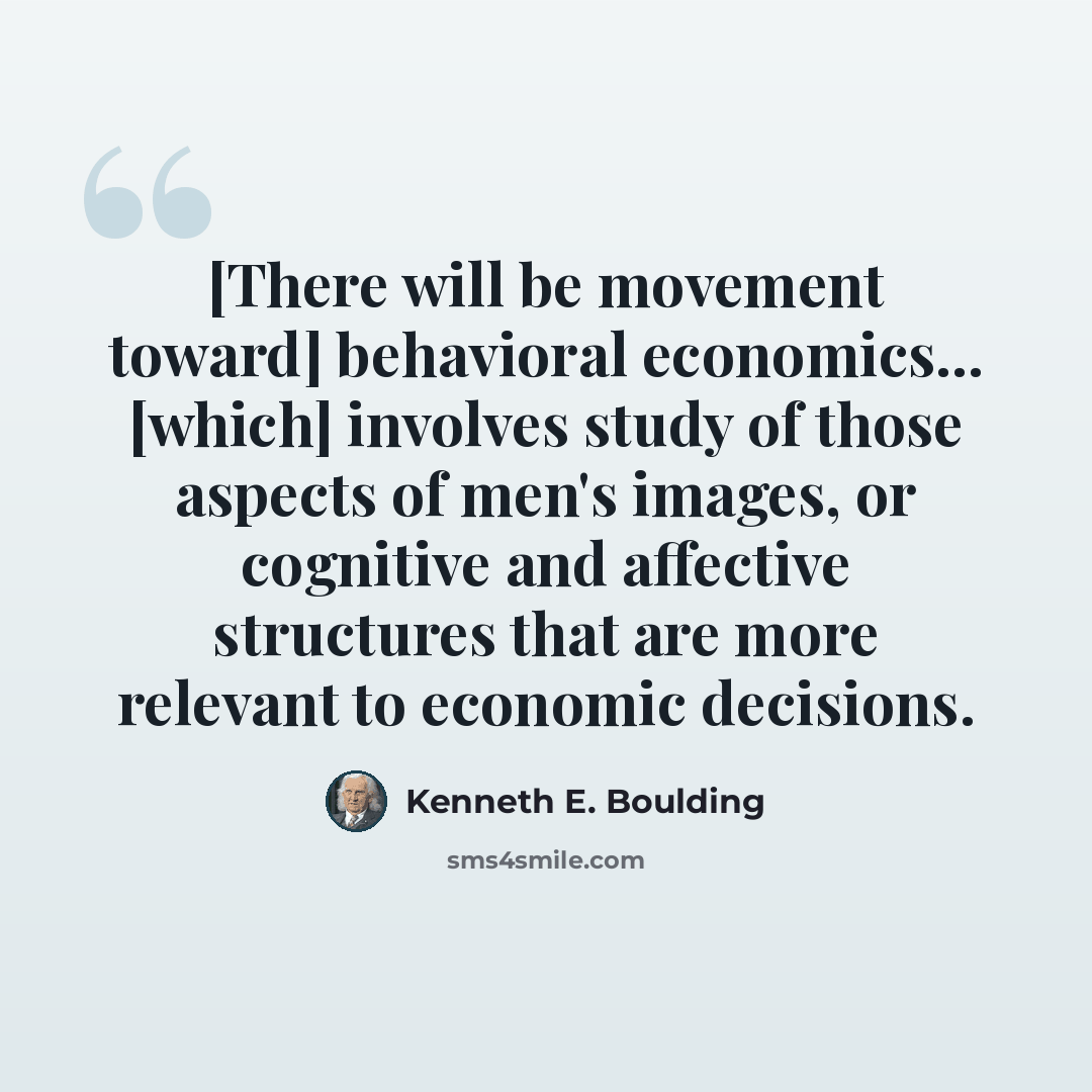 “[There will be movement toward] behavioral economics... [which] involves study of those aspects of men's images, or cognitive and affective structures that are more relevant to economic decisions.” quote by Kenneth E. Boulding