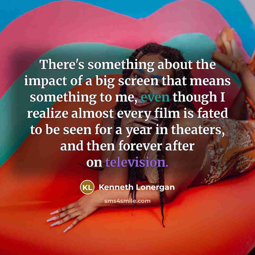 “There's something about the impact of a big screen that means something to me, even though I realize almost every film is fated to be seen for a year in theaters, and then forever after on television.” quote by Kenneth Lonergan