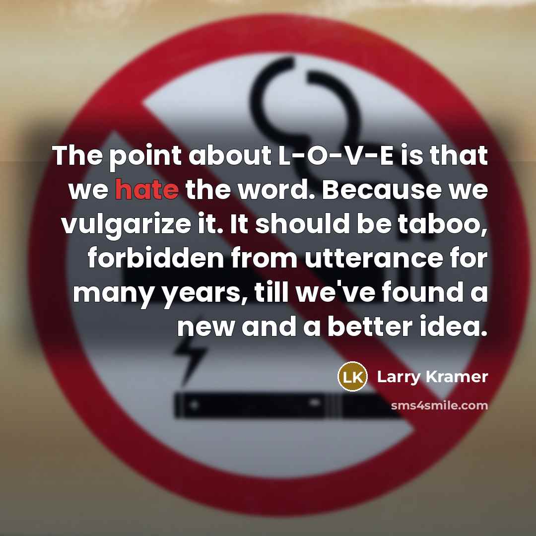 “The point about L-O-V-E is that we hate the word. Because we vulgarize it. It should be taboo, forbidden from utterance for many years, till we've found a new and a better idea.” quote by Larry Kramer