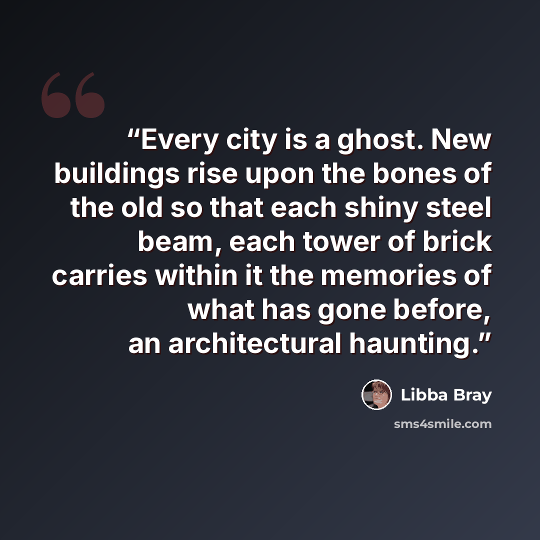 “Every city is a ghost. New buildings rise upon the bones of the old so that each shiny steel beam, each tower of brick carries within it the memories of what has gone before, an architectural haunting.” quote by Libba Bray