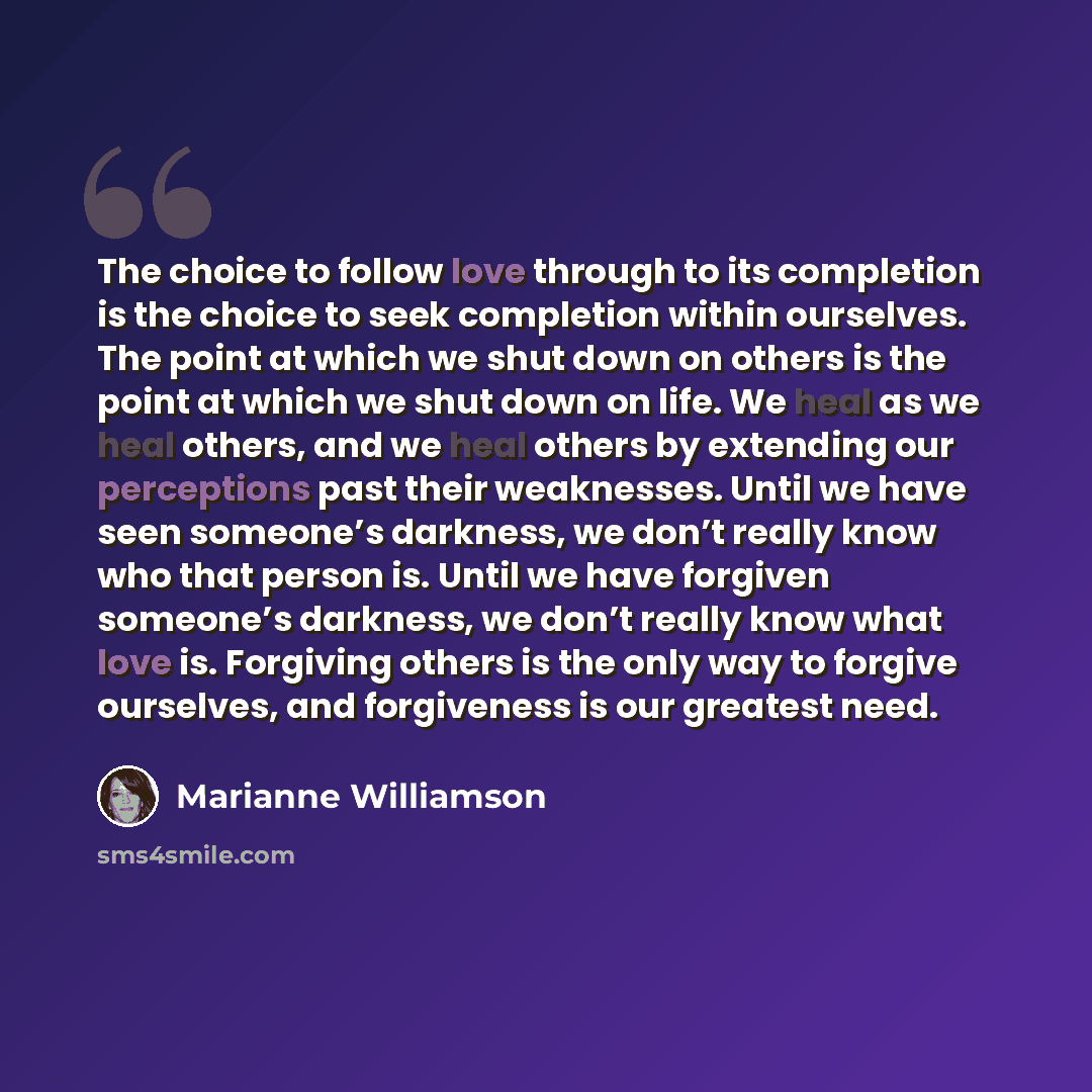 “The choice to follow love through to its completion is the choice to seek completion within ourselves. The point at which we shut down on others is the point at which we shut down on life. We heal as we heal others, and we heal others by extending our perceptions past their weaknesses. Until we…” quote by Marianne Williamson