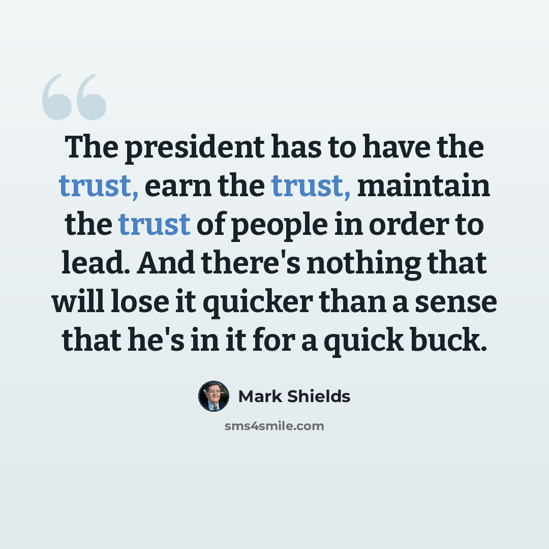“The president has to have the trust, earn the trust, maintain the trust of people in order to lead. And there's nothing that will lose it quicker than a sense that he's in it for a quick buck.” quote by Mark Shields