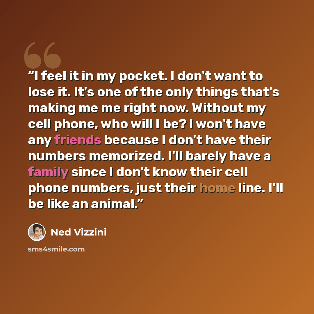 “I feel it in my pocket. I don't want to lose it. It's one of the only things that's making me me right now. Without my cell phone, who will I be? I won't have any friends because I don't have their numbers memorized. I'll barely have a family since I don't know their cell phone numbers, just their…” quote by Ned Vizzini