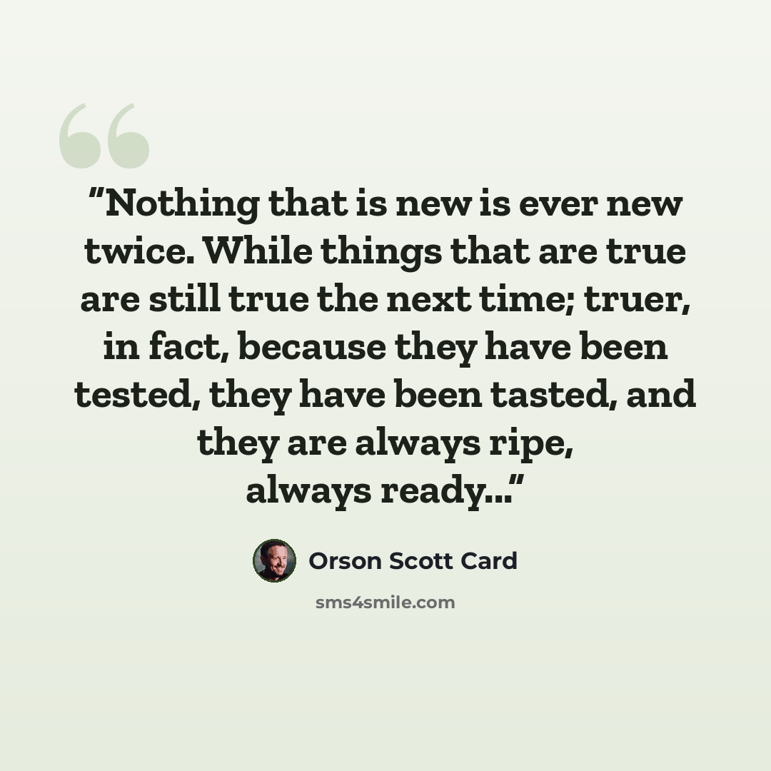 “Nothing that is new is ever new twice. While things that are true are still true the next time; truer, in fact, because they have been tested, they have been tasted, and they are always ripe, always ready...” quote by Orson Scott Card