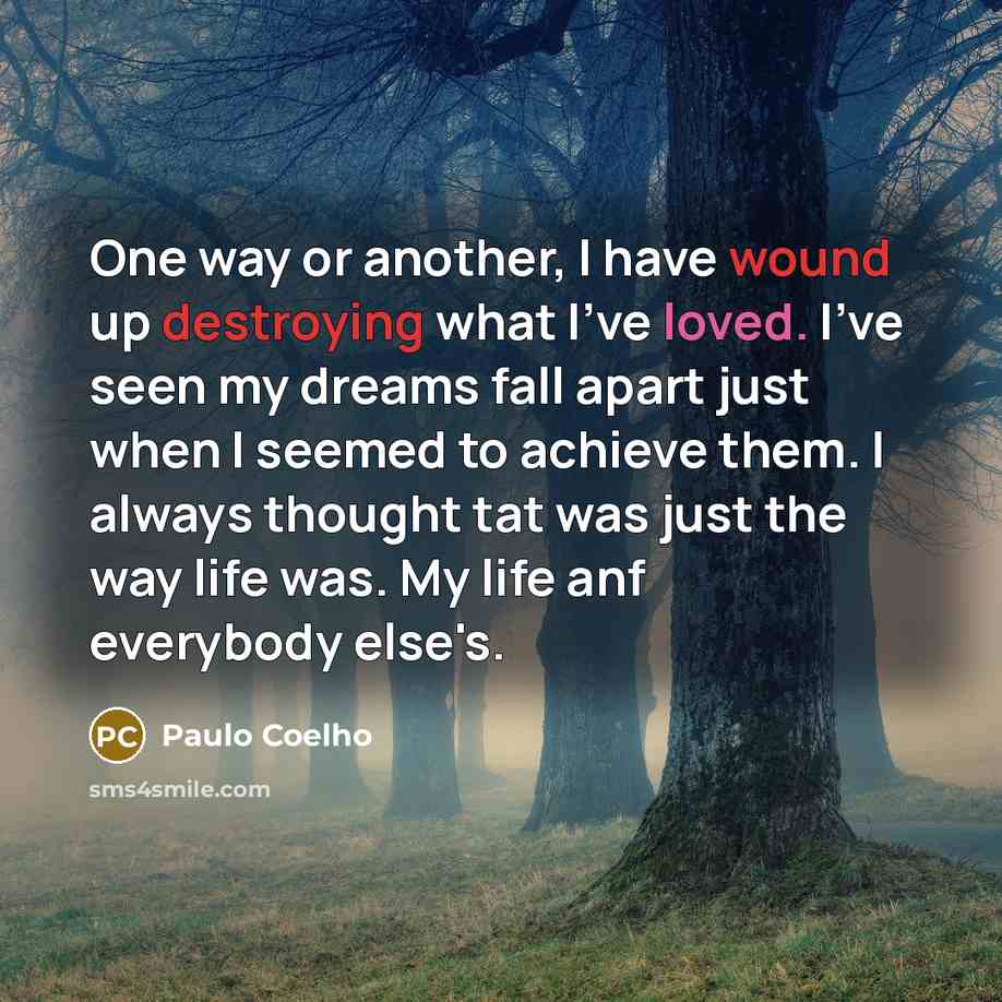 “One way or another, I have wound up destroying what I've loved. I've seen my dreams fall apart just when I seemed to achieve them. I always thought tat was just the way life was. My life anf everybody else's.” quote by Paulo Coelho