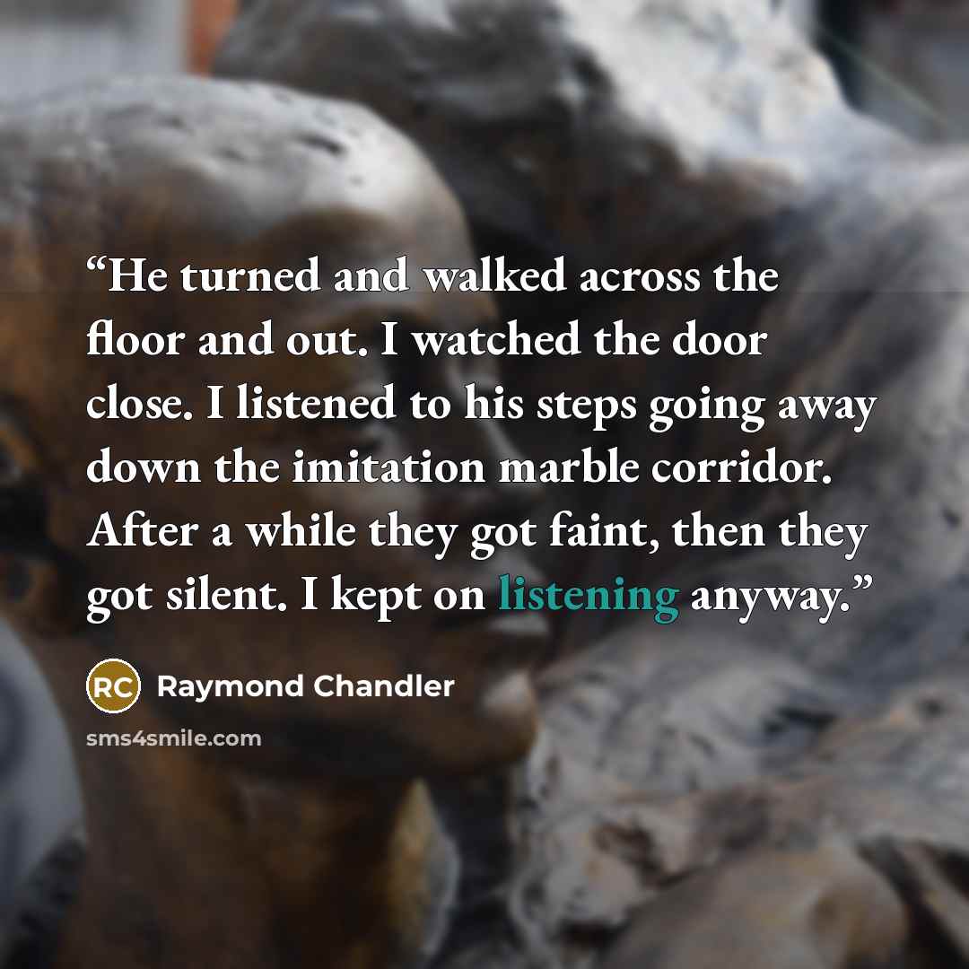 “He turned and walked across the floor and out. I watched the door close. I listened to his steps going away down the imitation marble corridor. After a while they got faint, then they got silent. I kept on listening anyway.” quote by Raymond Chandler