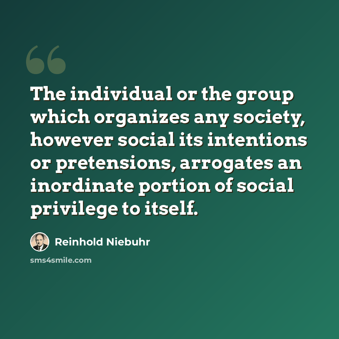 “The individual or the group which organizes any society, however social its intentions or pretensions, arrogates an inordinate portion of social privilege to itself.” quote by Reinhold Niebuhr