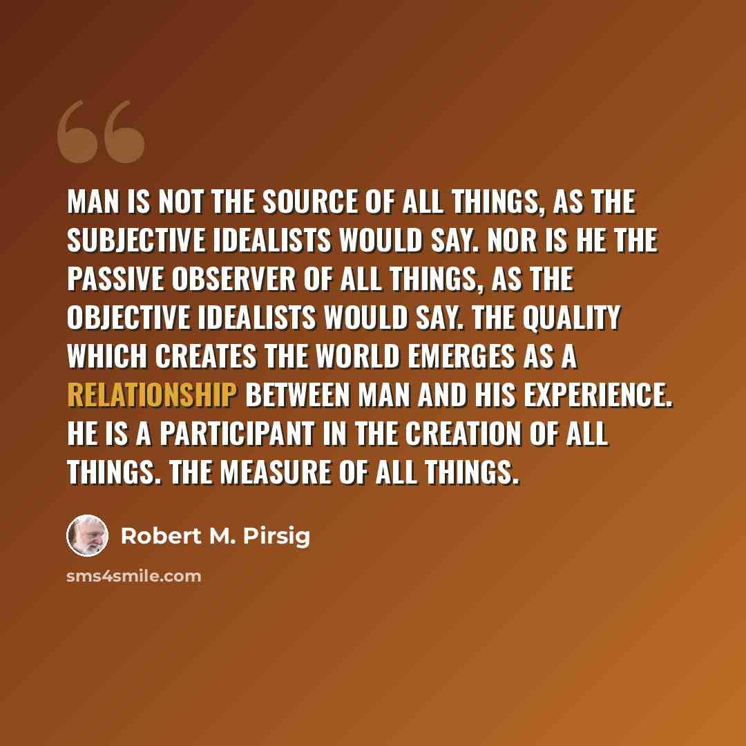 “Man is not the source of all things, as the subjective idealists would say. Nor is he the passive observer of all things, as the objective idealists would say. The Quality which creates the world emerges as a relationship between man and his experience. He is a participant in the creation of all…” quote by Robert M. Pirsig
