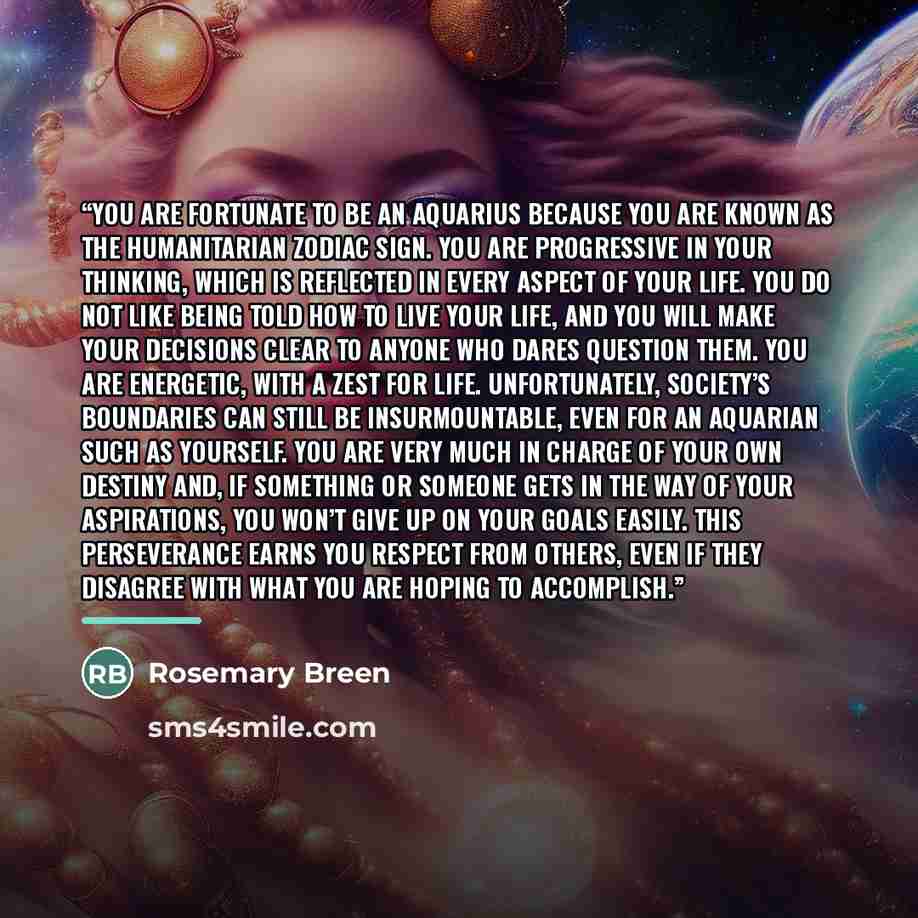 “You are fortunate to be an Aquarius because you are known as the humanitarian zodiac sign. You are progressive in your thinking, which is reflected in every aspect of your life. You do not like being told how to live your life, and you will make your decisions clear to anyone who dares question…” quote by Rosemary Breen