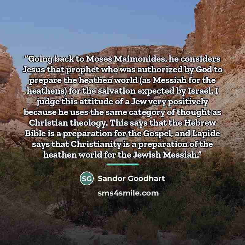 “Going back to Moses Maimonides, he considers Jesus that prophet who was authorized by God to prepare the heathen world (as Messiah for the heathens) for the salvation expected by Israel. I judge this attitude of a Jew very positively because he uses the same category of thought as Christian…” quote by Sandor Goodhart