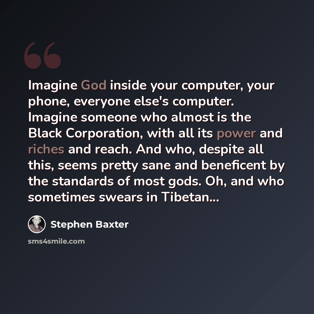 “Imagine God inside your computer, your phone, everyone else's computer. Imagine someone who almost is the Black Corporation, with all its power and riches and reach. And who, despite all this, seems pretty sane and beneficent by the standards of most gods. Oh, and who sometimes swears in Tibetan...” quote by Stephen Baxter