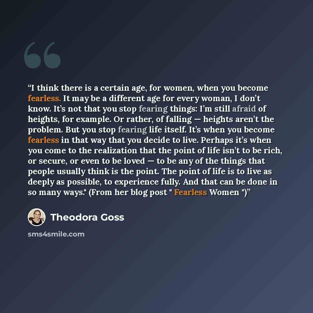 “I think there is a certain age, for women, when you become fearless. It may be a different age for every woman, I don’t know. It’s not that you stop fearing things: I’m still afraid of heights, for example. Or rather, of falling — heights aren’t the problem. But you stop fearing life itself. It’s…” quote by Theodora Goss