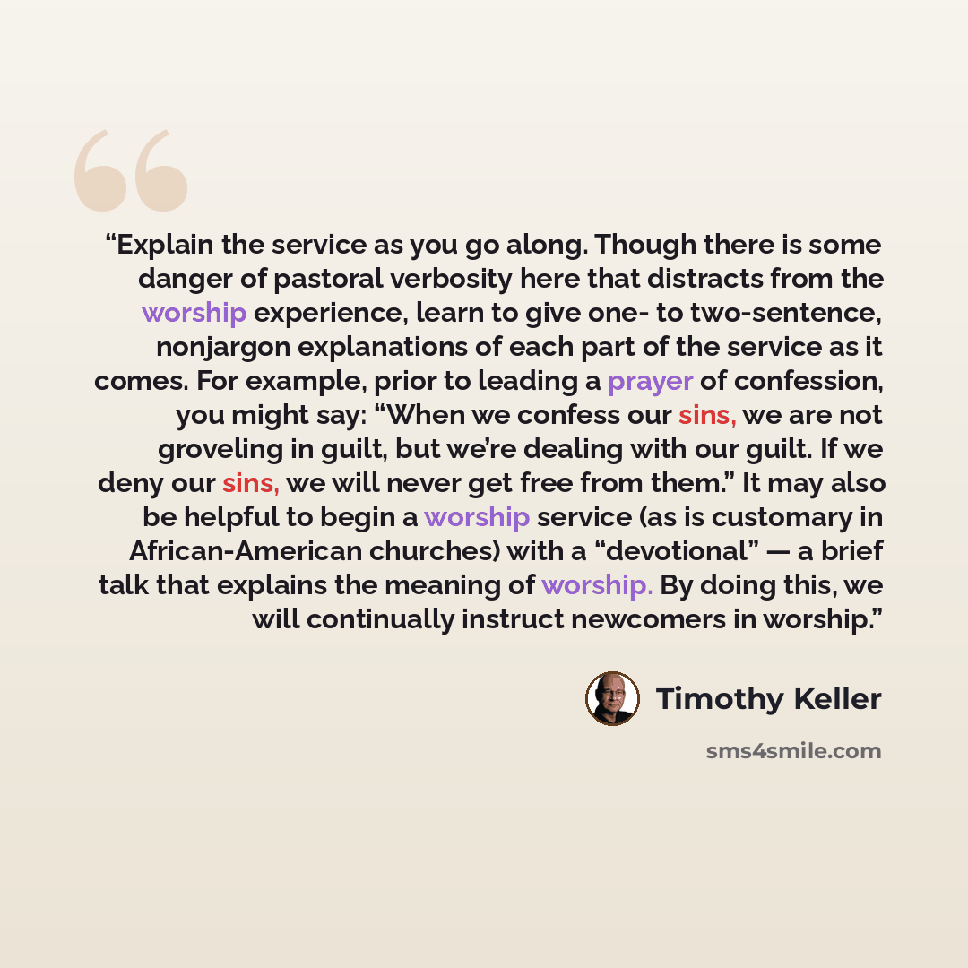 “Explain the service as you go along. Though there is some danger of pastoral verbosity here that distracts from the worship experience, learn to give one- to two-sentence, nonjargon explanations of each part of the service as it comes. For example, prior to leading a prayer of confession, you…” quote by Timothy Keller