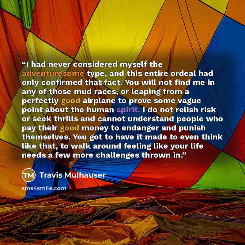 “I had never considered myself the adventuresome type, and this entire ordeal had only confirmed that fact. You will not find me in any of those mud races, or leaping from a perfectly good airplane to prove some vague point about the human spirit. I do not relish risk or seek thrills and cannot…” quote by Travis Mulhauser