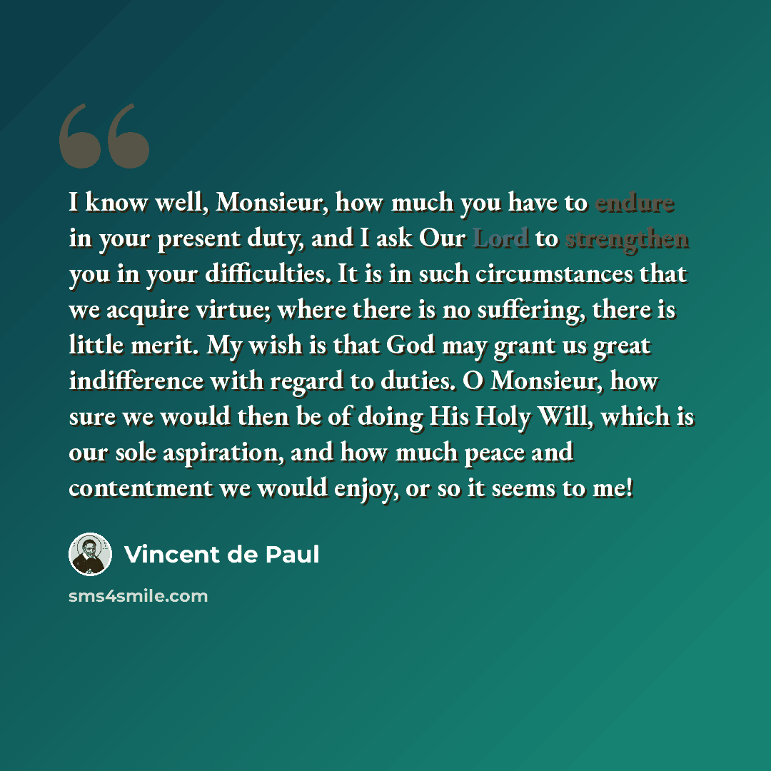 “I know well, Monsieur, how much you have to endure in your present duty, and I ask Our Lord to strengthen you in your difficulties. It is in such circumstances that we acquire virtue; where there is no suffering, there is little merit. My wish is that God may grant us great indifference with…” quote by Vincent de Paul