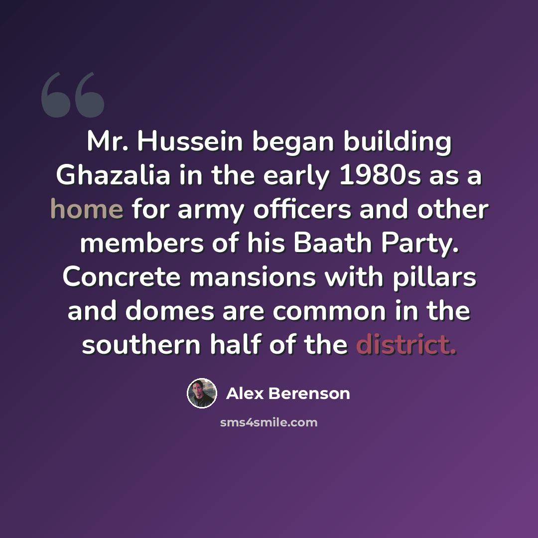 “Mr. Hussein began building Ghazalia in the early 1980s as a home for army officers and other members of his Baath Party. Concrete mansions with pillars and domes are common in the southern half of the district.” quote by Alex Berenson